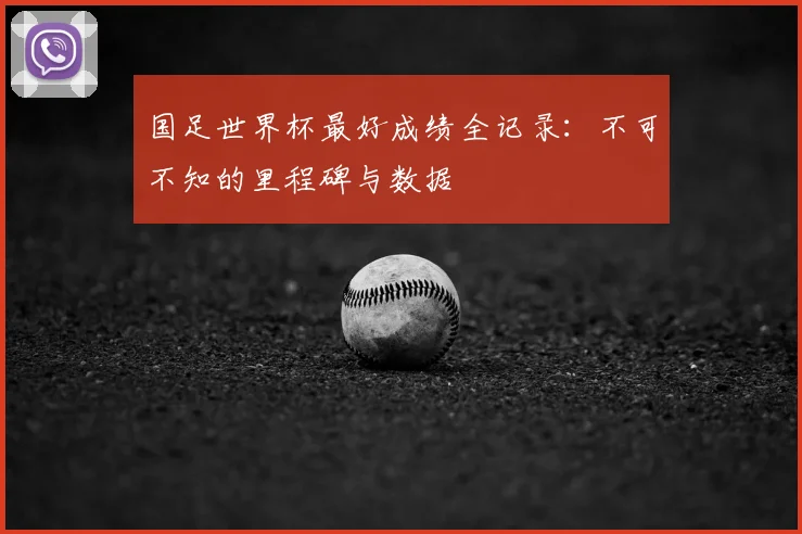 国足世界杯最好成绩全记录:不可不知的里程碑与数据
