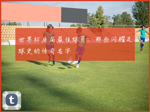世界杯历届最佳球员:那些闪耀足球史的传奇名字