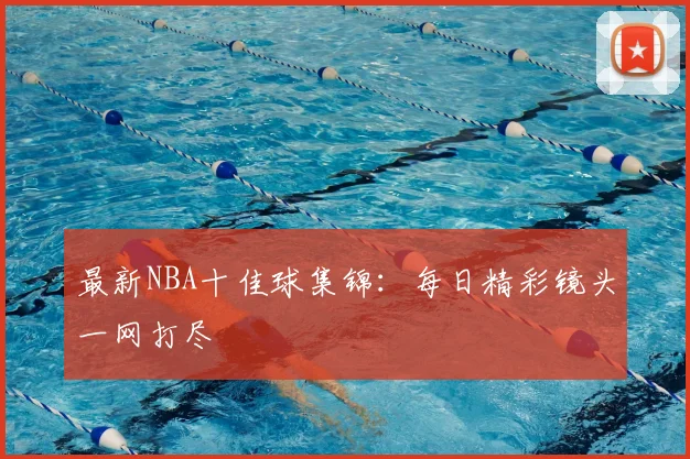 最新NBA十佳球集锦:每日精彩镜头一网打尽