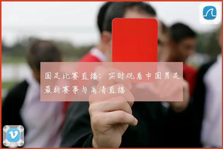 国足比赛直播:实时观看中国男足最新赛事与高清直播