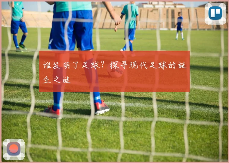 谁发明了足球?探寻现代足球的诞生之谜
