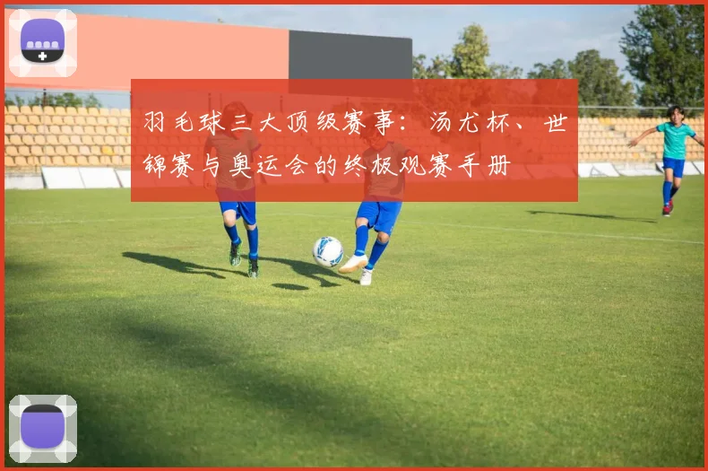 羽毛球三大顶级赛事:汤尤杯、世锦赛与奥运会的终极观赛手册