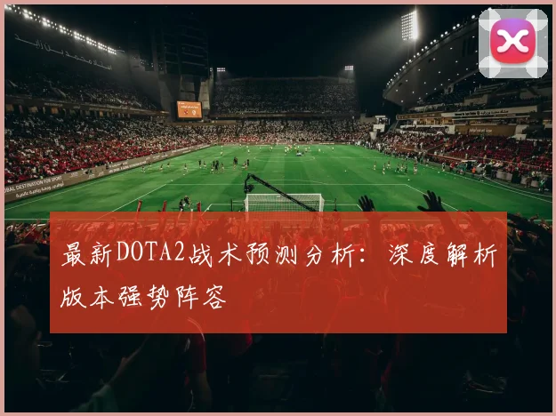 最新DOTA2战术预测分析:深度解析版本强势阵容