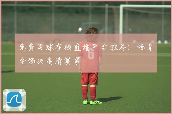 免费足球在线直播平台推荐:畅享全场次高清赛事