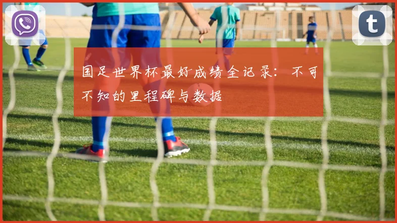 国足世界杯最好成绩全记录：不可不知的里程碑与数据