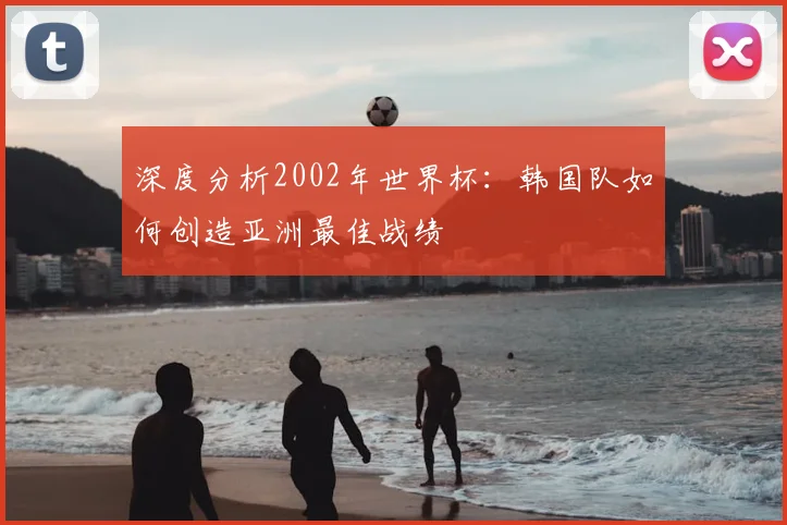 深度分析2002年世界杯:韩国队如何创造亚洲最佳战绩